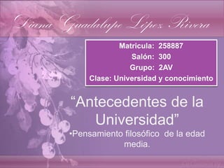 Diana Guadalupe López Rivera
                     Matricula: 258887
                        Salón: 300
                        Grupo: 2AV
             Clase: Universidad y conocimiento


        “Antecedentes de la
           Universidad”
        •Pensamiento filosófico de la edad
                    media.
 