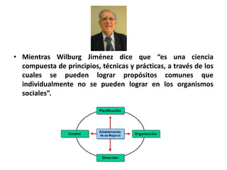 • Mientras Wilburg Jiménez dice que “es una ciencia 
compuesta de principios, técnicas y prácticas, a través de los 
cuales se pueden lograr propósitos comunes que 
individualmente no se pueden lograr en los organismos 
sociales”. 
 