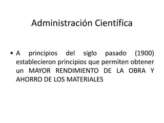 Administración Científica 
• A principios del siglo pasado (1900) 
establecieron principios que permiten obtener 
un MAYOR RENDIMIENTO DE LA OBRA Y 
AHORRO DE LOS MATERIALES 
 