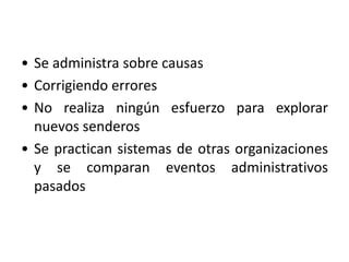 • Se administra sobre causas 
• Corrigiendo errores 
• No realiza ningún esfuerzo para explorar 
nuevos senderos 
• Se practican sistemas de otras organizaciones 
y se comparan eventos administrativos 
pasados 
 