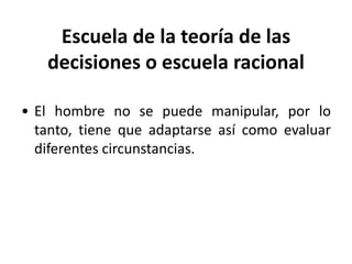 Escuela de la teoría de las 
decisiones o escuela racional 
• El hombre no se puede manipular, por lo 
tanto, tiene que adaptarse así como evaluar 
diferentes circunstancias. 
 