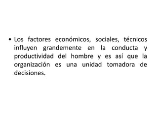 • Los factores económicos, sociales, técnicos 
influyen grandemente en la conducta y 
productividad del hombre y es así que la 
organización es una unidad tomadora de 
decisiones. 
 