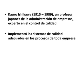 • Kauro Ishikawa (1915 – 1989), un profesor 
japonés de la administración de empresas, 
experto en el control de calidad. 
• Implementó los sistemas de calidad 
adecuados en los procesos de toda empresa. 
 