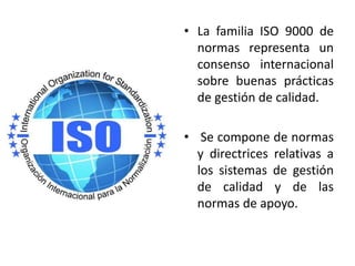 • La familia ISO 9000 de 
normas representa un 
consenso internacional 
sobre buenas prácticas 
de gestión de calidad. 
• Se compone de normas 
y directrices relativas a 
los sistemas de gestión 
de calidad y de las 
normas de apoyo. 
 