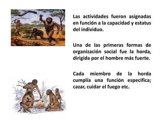 Las actividades fueron asignadas 
en función a la capacidad y estatus 
del individuo. 
Una de las primeras formas de 
organización social fue la horda, 
dirigida por el hombre más fuerte. 
Cada miembro de la horda 
cumplía una función especifica; 
cazar, cuidar el fuego etc. 
 