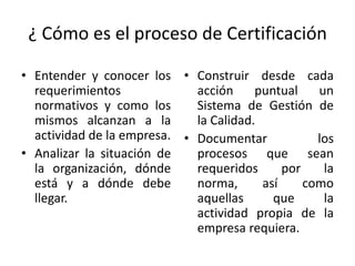 ¿ Cómo es el proceso de Certificación 
• Entender y conocer los 
requerimientos 
normativos y como los 
mismos alcanzan a la 
actividad de la empresa. 
• Analizar la situación de 
la organización, dónde 
está y a dónde debe 
llegar. 
• Construir desde cada 
acción puntual un 
Sistema de Gestión de 
la Calidad. 
• Documentar los 
procesos que sean 
requeridos por la 
norma, así como 
aquellas que la 
actividad propia de la 
empresa requiera. 
 