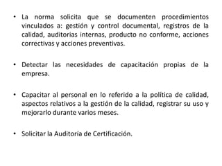 • La norma solicita que se documenten procedimientos 
vinculados a: gestión y control documental, registros de la 
calidad, auditorias internas, producto no conforme, acciones 
correctivas y acciones preventivas. 
• Detectar las necesidades de capacitación propias de la 
empresa. 
• Capacitar al personal en lo referido a la política de calidad, 
aspectos relativos a la gestión de la calidad, registrar su uso y 
mejorarlo durante varios meses. 
• Solicitar la Auditoría de Certificación. 
 