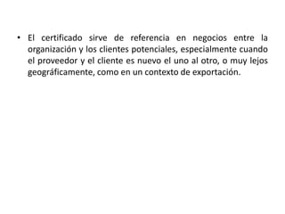 • El certificado sirve de referencia en negocios entre la 
organización y los clientes potenciales, especialmente cuando 
el proveedor y el cliente es nuevo el uno al otro, o muy lejos 
geográficamente, como en un contexto de exportación. 
 