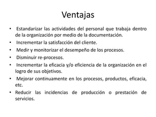 Ventajas 
• Estandarizar las actividades del personal que trabaja dentro 
de la organización por medio de la documentación. 
• Incrementar la satisfacción del cliente. 
• Medir y monitorizar el desempeño de los procesos. 
• Disminuir re-procesos. 
• Incrementar la eficacia y/o eficiencia de la organización en el 
logro de sus objetivos. 
• Mejorar continuamente en los procesos, productos, eficacia, 
etc. 
• Reducir las incidencias de producción o prestación de 
servicios. 
 