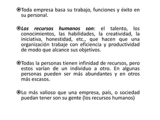 Toda empresa basa su trabajo, funciones y éxito en 
su personal. 
Los recursos humanos son: el talento, los 
conocimientos, las habilidades, la creatividad, la 
iniciativa, honestidad, etc., que hacen que una 
organización trabaje con eficiencia y productividad 
de modo que alcance sus objetivos. 
Todas la personas tienen infinidad de recursos, pero 
estos varían de un individuo a otro. En algunas 
personas pueden ser más abundantes y en otros 
más escasos. 
Lo más valioso que una empresa, país, o sociedad 
puedan tener son su gente (los recursos humanos) 
 