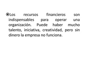 Los recursos financieros son 
indispensables para operar una 
organización. Puede haber mucho 
talento, iniciativa, creatividad, pero sin 
dinero la empresa no funciona. 
 