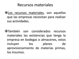 Recursos materiales 
Los recursos materiales, son aquellos 
que las empresas necesitan para realizar 
sus actividades. 
También son considerados recursos 
materiales las existencias que tenga la 
empresa en bodegas o almacenes, estos 
incluyen los planes de 
aprovisionamiento de materias primas, 
los insumos. 
 