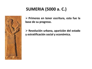 SUMERIA (5000 a. C.) 
 Primeros en tener escritura, esta fue la 
base de su progreso. 
 Revolución urbana, aparición del estado 
y estratificación social y económica. 
 