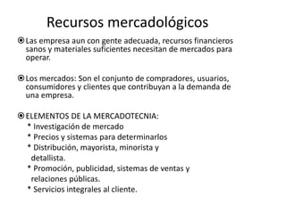 Recursos mercadológicos 
Las empresa aun con gente adecuada, recursos financieros 
sanos y materiales suficientes necesitan de mercados para 
operar. 
Los mercados: Son el conjunto de compradores, usuarios, 
consumidores y clientes que contribuyan a la demanda de 
una empresa. 
ELEMENTOS DE LA MERCADOTECNIA: 
* Investigación de mercado 
* Precios y sistemas para determinarlos 
* Distribución, mayorista, minorista y 
detallista. 
* Promoción, publicidad, sistemas de ventas y 
relaciones públicas. 
* Servicios integrales al cliente. 
 