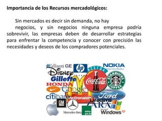Importancia de los Recursos mercadológicos: 
Sin mercados es decir sin demanda, no hay 
negocios, y sin negocios ninguna empresa podría 
sobrevivir, las empresas deben de desarrollar estrategias 
para enfrentar la competencia y conocer con precisión las 
necesidades y deseos de los compradores potenciales. 
 