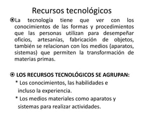 Recursos tecnológicos 
La tecnología tiene que ver con los 
conocimientos de las formas y procedimientos 
que las personas utilizan para desempeñar 
oficios, artesanías, fabricación de objetos, 
también se relacionan con los medios (aparatos, 
sistemas) que permiten la transformación de 
materias primas. 
 LOS RECURSOS TECNOLÓGICOS SE AGRUPAN: 
* Los conocimientos, las habilidades e 
incluso la experiencia. 
* Los medios materiales como aparatos y 
sistemas para realizar actividades. 
 