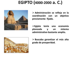 EGIPTO (4000-2000 a. C.) 
 Administración se refleja en la 
coordinación con un objetivo 
previamente fijado. 
Egipto tenía una economía 
planeada y un sistema 
administrativo bastante amplio. 
 Buscaba garantizar el más alto 
grado de prosperidad. 
 