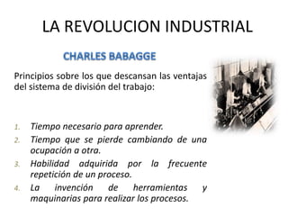 LA REVOLUCION INDUSTRIAL 
Principios sobre los que descansan las ventajas 
del sistema de división del trabajo: 
1. Tiempo necesario para aprender. 
2. Tiempo que se pierde cambiando de una 
ocupación a otra. 
3. Habilidad adquirida por la frecuente 
repetición de un proceso. 
4. La invención de herramientas y 
maquinarias para realizar los procesos. 
 