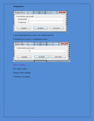 Computación II




Y para desprotegerla nos vamos a las mismas opciones

E introducimos la clave y se desbloque la hoja




Filtros estándar

Nos vamos a datos

Elegimos filtro estándar

Y llenamos los campos
 