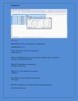 Computación II




Funciones

PROMEDIO: Devuelve el promedio de los argumentos

=PROMEDIO(F3:H3)

SUMA: Devuelve la suma de los argumentos
=SUMA(F3:F13)


SUMA.CUADRADOS: Devuelve la suma de los cuadrados de los argumentos
=SUMA.CUADRADOS(G3:G14)


PRODUCTO:Multiplica los argumentos
=PRODUCTO(F3:F14)


ABSOLUTA: Valos absoluto de un numero
=ABS(H19)


FACTORIAL:Calcula el factorial de un numero
=FACT(F3)


POTENCIA: Regresa a¨b, elevado elevadoala potencia del ponete b

=POTENCIA(F12;F14)
 