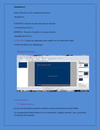 Computación II


RAIZ: Devuelve la raíz cuadrada del nuemero

=RAIZ(F10)


COCIENTE: Devulve la parte entera de una división

=COCIENTE(F15;F17)

RESIDUO: Devuelve el residuo o resta una división

=RESIDUO(F15;F17)

CONTAR.SI:Cuenta los argumentos que cumple con las condiciones dadas

=CONTAR.SI(E3:E14;"Marketing")


   PRESENTACIONES




Crear diapositivas

    Paginas maestras

En esta sección podemos ponerle un diseño a nuestra presentación de Open Office

En la presentación abierta damos clic en la pestaña de “páginas maestras” que se encuentra
a la derecha de la pantalla
 