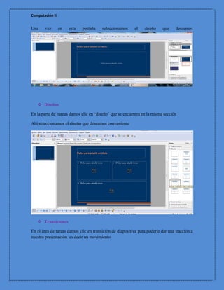 Computación II


Una    vez       en   esta   pestaña    seleccionamos     el    diseño    que     deseemos




    Diseños

En la parte de tareas damos clic en “diseño” que se encuentra en la misma sección

Ahí seleccionamos el diseño que deseamos conveniente




    Transiciones

En el área de tareas damos clic en transición de diapositiva para poderle dar una tracción a
nuestra presentación es decir un movimiento
 
