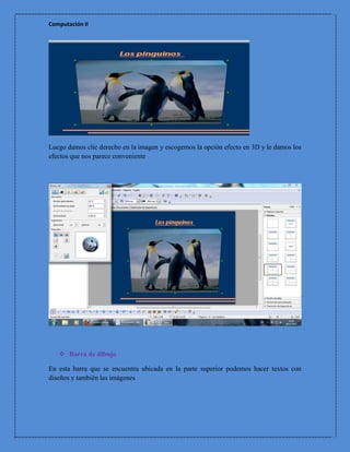 Computación II




Luego damos clic derecho en la imagen y escogemos la opción efecto en 3D y le damos los
efectos que nos parece conveniente




    Barra de dibujo

En esta barra que se encuentra ubicada en la parte superior podemos hacer textos con
diseños y también las imágenes
 