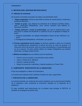 Computación II


5.- METODOLOGÍA: (ENFOQUE METODOLÓGICO)

5.1. Métodos de enseñanza

De acuerdo a la temática propuesta, las clases y las actividades serán:
     Clases magistrales, donde se expondrán los temas de manera teórica, mostrando y
     analizando ejemplos, y
     Trabajo en grupo, para elaborar los elementos de la literatura científica (fichas,
     citas y referencias bibliográficas), como recurso operativo para elaborar el
     documento científico.
     Trabajo autónomo u horas no presenciales, que será el material básico para
     estructurar la carpeta del estudiante (o cuaderno) al que se agregará el trabajo en
     grupo:
     1. Prácticas estudiantiles, los trabajos bibliográficos diarios de tipo individual o en
         grupo.
     2. Investigaciones bibliográficas, individuales o por grupos.

 d) Formas organizativas de las clases, los alumnos asistirán a clase con el material
    guía (investigaciones) adelantando la lectura del tema de clase de acuerdo a la
    instrucción previa del docente, sobre los puntos sobresalientes o trascendentales que
    se van a exponer. De estos análisis saldrán los trabajos bibliográficos que deberán
    desarrollar y entregar posteriormente.

 e) Medios tecnológicos que se utilizaran para la enseñanza:

        Pizarrón para tiza líquida y marcadoresde varios colores.
        Libros y revistas de la biblioteca.
        Internet y material de Webs.
        Equipo de proyección multimedia y material académico en Power Point.

6.- COMPONENTE INVESTIGATIVO DE LA ASIGNATURA:

El tipo de investigación a utilizar es la Descriptiva.

Los medios para realizarla serán mediante el estudio de casos, seguimiento.

7. PORTAFOLIO DE LA ASIGNATURA

Los alumnos llevarán una evidencia del avance académico que se denominará Portafolio
de la Asignatura. Este comprende la producción realizada en el desarrollo de la
asignatura.

El mejor portafolio será seleccionado por el profesor para entregar al CEPYCA. Al
portafolio se le agregará el examen final.
 