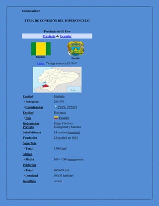 Computación II


 TEMA DE CONEXIÓN DEL HIPERVINCULO


                  Provincia de El Oro
                 Provincia de Ecuador




             Bandera
                                       Escudo
             Lema: "Venga conozca El Oro"




Capital                 Machala
 • Población            204.578
 • Coordenadas             3º16'S, 79º58'O
Entidad                 Provincia
 • País                     Ecuador
Gobernador              Edgar Córdova
Prefecto                Montgómery Sánchez
Subdivisiones           14 cantones[mostrar]
Fundación               23 de abril de 1884
Superficie
 • Total                5,988 km²
Altitud
 • Media                100 - 1000 msnmmsnm
Población
 • Total                600,659 hab.
 • Densidad             100,31 hab/km²
Gentilicio              orense
 
