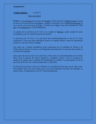 Computación II


Prefijo telefónico        7 (+593-7)
                     Sitio web oficial

El Oro es una provincia del suroeste del Ecuador. Forma parte de la Región Litoral. Limita
al norte con las provincias del Guayas y Azuay, al noroeste con el Golfo de Guayaquil, al
sur y al este con la provincia de Loja, y al oeste con el Perú. Tiene una extensión de 5.988
km² y una población de 559.846 habitantes.

La capital de la provincia de El Oro es la ciudad de Machala, quinta ciudad del país,
considerada como la "capital bananera del mundo".

La provincia de "El Oro" es la provincia más meridional(ubicada al sur) de la Costa
ecuatoriana. Tiene una zona subtropical, playas de singular belleza, zonas de importancia
histórica y una tierra fértil y pródiga.

Las zonas sur y sudeste montañosas están compuestas por la cordillera de Tahuín y de
Chilla repectivamente. El resto es un Piedemonte que baja hacia el noroeste para acabar en
el Golfo de Guayaquil.

Gran parte del sector costero de la provincia, sobre todo en la desembocadura del río Santa
Rosa, tiene un paisaje de esteros, palmeras y manglares; frente a este se encuentra un
conjunto de canales que lo separan del archipiélago de Jambelí. Los principales ríos de la
provincia de El Oro son: Jubones,Santa Roza y Zarumilla.

El clima de la provincia varía en lo referente a la cantidad de lluvia que cae en cada sector.
Por ejemplo: tiene una zona costera seca y una zona montañosa lluviosa. Sin embargo, en
ambas zonas, la temperatura es de 23°C aproximadamente.
 