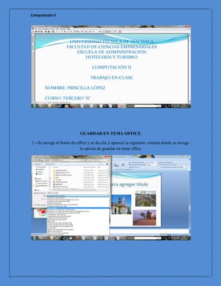 Computación II




                            GUARDAR EN TEMA OFFICE

1.- Se escoge el botón de office y se da clic y aparece la siguiente ventana donde se escoge
                            la opción de guardar en tema office
 