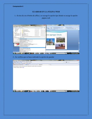 Computación II


                           GUARDAR EN LA PÁGINA WEB

  1.- Se da clic en el botón de office y se escoge la opción tipo donde se escoge la opción
                                          página web




2.- Se verifica que se haya realizado la opción de guardar
 