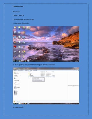 Computación II


Practica#

OPEN OFFICE

Desinstalación de open office

1.- hacemos doble clic




2.- Nos aparece la siguiente ventana para poder desinstalar




3.- hacemos clic
 