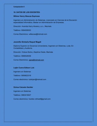 Computación II


10. DATOS DE LOS DOCENTES:

Wilmer Henry Illescas Espinoza

Ingeniero en Administración de Sistemas, Licenciado en Ciencias de la Educación
especialidad Informática, Master en Administración de Empresas.

Dirección: Avenida Harry Alvarez y s.n., Machala.

Teléfono: 0994008303

Correo Electrónico: willescas@hotmail.com



Jaramillo Simbaña Raquel Magali

Diploma Superior en Docencia Universitaria, Ingeniero en Sistemas, Lcda. En
Contabilidad y Auditoría.

Dirección: Octava Norte y Septima Oeste, Machala

Teléfono: 0999526058

Correo Electrónico: qjara@hotmail.com



Loján Cueva Edison Luis

Ingeniero en Sistemas

Teléfono: 0959822318

Correo electrónico: luislojan@hotmail.com



Ochoa Caicedo Heckler

Ingeniero en Sistemas

Teléfono: 0983419047

Correo electrónico: heckler.rothwell@gmail.com
 