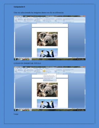 Computación II


Una vez seleccionada las imágenes damos un clic en referencias




LUEGO EN INSERTAR TITULO




Luego
 