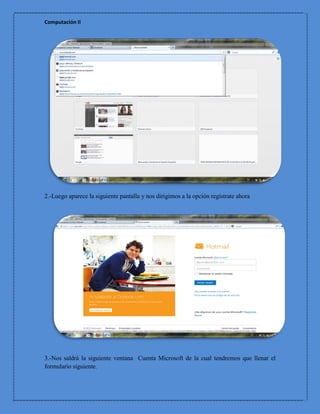 Computación II




2.-Luego aparece la siguiente pantalla y nos dirigimos a la opción regístrate ahora




3.-Nos saldrá la siguiente ventana Cuenta Microsoft de la cual tendremos que llenar el
formulario siguiente.
 