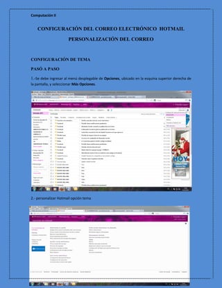 Computación II


    CONFIGURACIÓN DEL CORREO ELECTRÓNICO HOTMAIL

                       PERSONALIZACIÓN DEL CORREO


CONFIGURACIÓN DE TEMA

PASÓ A PASO

1.-Se debe ingresar al menú desplegable de Opciones, ubicado en la esquina superior derecha de
la pantalla, y seleccionar Más Opciones.




2.- personalizar Hotmail opción tema
 