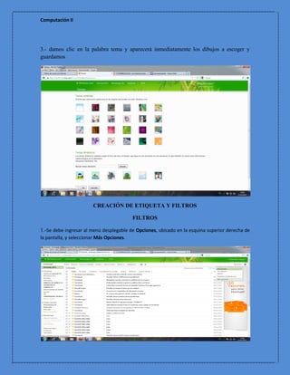 Computación II




3.- damos clic en la palabra tema y aparecerá inmediatamente los dibujos a escoger y
guardamos




                        CREACIÓN DE ETIQUETA Y FILTROS

                                           FILTROS

1.-Se debe ingresar al menú desplegable de Opciones, ubicado en la esquina superior derecha de
la pantalla, y seleccionar Más Opciones.
 