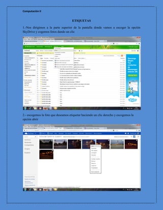 Computación II


                                     ETIQUETAS

1.-Nos dirigimos a la parte superior de la pantalla donde vamos a escoger la opción
SkyDrive y cogemos fotos dando un clic




2.- escogemos la foto que deseamos etiquetar haciendo un clic derecho y escogemos la
opción abrir
 