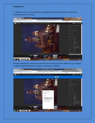 Computación II


3.- damos un clic en la parte derecha de la pantalla donde dira etiquetar a una persona
donde aparecerá un mensaje




4.-donde aparecerá un mensaje que nos dira que tenemos que hacer doble clic en la imagen
y saldrá la pantallita donde se escogerá a la persona a etiquetar
 