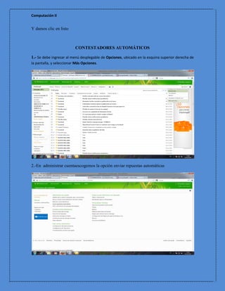 Computación II


Y damos clic en listo



                          CONTESTADORES AUTOMÁTICOS

1.- Se debe ingresar al menú desplegable de Opciones, ubicado en la esquina superior derecha de
la pantalla, y seleccionar Más Opciones.




2.-En administrar cuentaescogemos la opción enviar repuestas automáticas
 