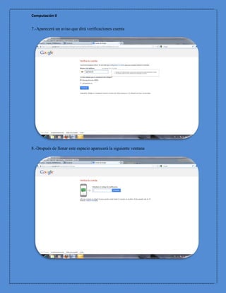 Computación II


7.-Aparecerá un aviso que dirá verificaciones cuenta




8.-Después de llenar este espacio aparecerá la siguiente ventana
 