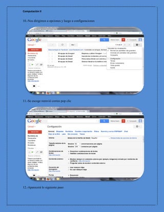 Computación II


10.-Nos dirigimos a opciones y luego a configuraciones




11.-Se escoge reenvió correo pop clic




12.-Aparecerá lo siguiente paso
 