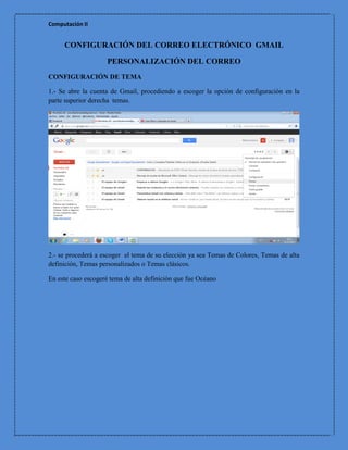 Computación II


     CONFIGURACIÓN DEL CORREO ELECTRÓNICO GMAIL

                     PERSONALIZACIÓN DEL CORREO
CONFIGURACIÓN DE TEMA

1.- Se abre la cuenta de Gmail, procediendo a escoger la opción de configuración en la
parte superior derecha temas.




2.- se procederá a escoger el tema de su elección ya sea Temas de Colores, Temas de alta
definición, Temas personalizados o Temas clásicos.

En este caso escogeré tema de alta definición que fue Océano
 