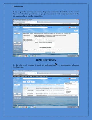 Computación II


2.-En la pestaña General, selecciona Respuesta automática habilitada en la sección
Respuesta automática y escribimos lo que queremos que se envíe como respuesta ya hecho
eso hacemos clic en guardar los cambios.




                              FIRMA ELECTRÓNICA

1.- Haz clic en el icono de la rueda de configuración    y, a continuación, selecciona
Configuración.
 