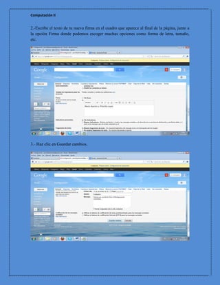Computación II


2.-Escribe el texto de tu nueva firma en el cuadro que aparece al final de la página, junto a
la opción Firma donde podemos escoger muchas opciones como forma de letra, tamaño,
etc.




3.- Haz clic en Guardar cambios.
 