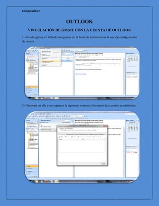 Computación II


                                  OUTLOOK
    VINCULACIÓN DE GMAIL CON LA CUENTA DE OUTLOOK
1.-Nos dirigimos a Outlook escogemos en la barra de herramientas la opción configuración
de cuenta




2.-Hacemos un clic y nos aparece la siguiente ventana y borramos las cuentas ya existentes
 