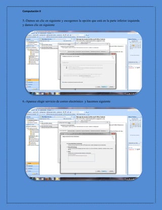 Computación II


5.-Damos un clic en siguiente y escogemos la opción que está en la parte inferior izquierda
y damos clic en siguiente




6.-Aparece elegir servicio de correo electrónico y hacemos siguiente
 