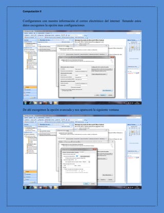 Computación II


Configuramos con nuestra información el correo electrónico del internet llenando estos
datos escogemos la opción mas configuraciones




De ahí escogemos la opción avanzada y nos aparecerá la siguiente ventana
 