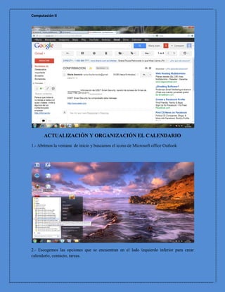 Computación II




      ACTUALIZACIÓN Y ORGANIZACIÓN EL CALENDARIO
1.- Abrimos la ventana de inicio y buscamos el icono de Microsoft office Outlook




2.- Escogemos las opciones que se encuentran en el lado izquierdo inferior para crear
calendario, contacto, tareas.
 